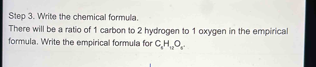 Write the chemical formula. 
There will be a ratio of 1 carbon to 2 hydrogen to 1 oxygen in the empirical 
formula. Write the empirical formula for C_6H_12O_6.