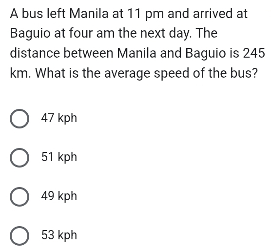 A bus left Manila at 11 pm and arrived at
Baguio at four am the next day. The
distance between Manila and Baguio is 245
km. What is the average speed of the bus?
47 kph
51 kph
49 kph
53 kph