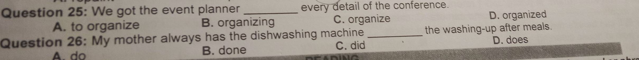 We got the event planner _every detail of the conference.
C. organize
A. to organize B. organizing D. organized
Question 26: My mother always has the dishwashing machine _the washing-up after meals.
A. do B. done C. did
D. does