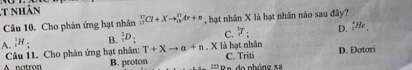 nhân
Câu 10. Cho phản ứng hạt nhân _(17)^(37)Cl+Xto _(18)^(37)Ar+n , hạt nhân X là hạt nhân nảo sau đây?
D.
A. _1^(1H;
B. _1^2D;
C. _1^3T. _2^4He_.)
Câu 11. Cho phản ứng hạt nhân: T+Xto alpha +n. X là hạt nhân
A. notron B. proton C. Triti D. Đơtơri
222n do phóng xa