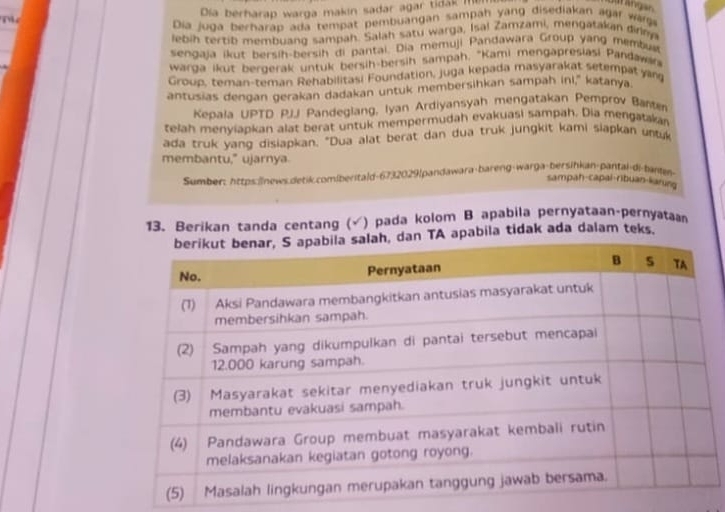 Tể 
Día berharap warga makin sadar agar tidak ln 
Dia juga berharap ada tempat pembuangan sampah yang disediakan agar wage 
lebih tertib membuang sampah. Salah satu warga, Isal Zamzami, mengatakan dirnya 
sengaja ikut bersih-bersih di pantai. Dia memuji Pandawara Group yang membus 
warga ikut bergerak untuk bersih-bersih sampah. "Kami mengapresiasi Pandawn 
Group, teman-teman Rehabilitasi Foundation, juga kepada masyarakat setempat yan 
antusias dengan gerakan dadakan untuk membersihkan sampah ini," katanya. 
Kepala UPTD PJJ Pandeglang, Iyan Ardiyansyah mengatakan Pemprov Bantm 
telah menyjapkan alat berat untuk mempermudah evakuasi sampah. Dia mengatakan 
ada truk yang disiapkan. "Dua alat berat dan dua truk jungkit kami siapkan untk 
membantu," ujarnya 
Sumber: https:|/news.detik.comiberitald-6732029[pandawara-bareng-warga-bersihkan-pantal-di-banten- 
sampah-capai-ribuan-liarung 
13. Berikan tanda centang (√) pada kolom B apabila pernyataan-pernyatan 
apabila tidak ada dalam teks.