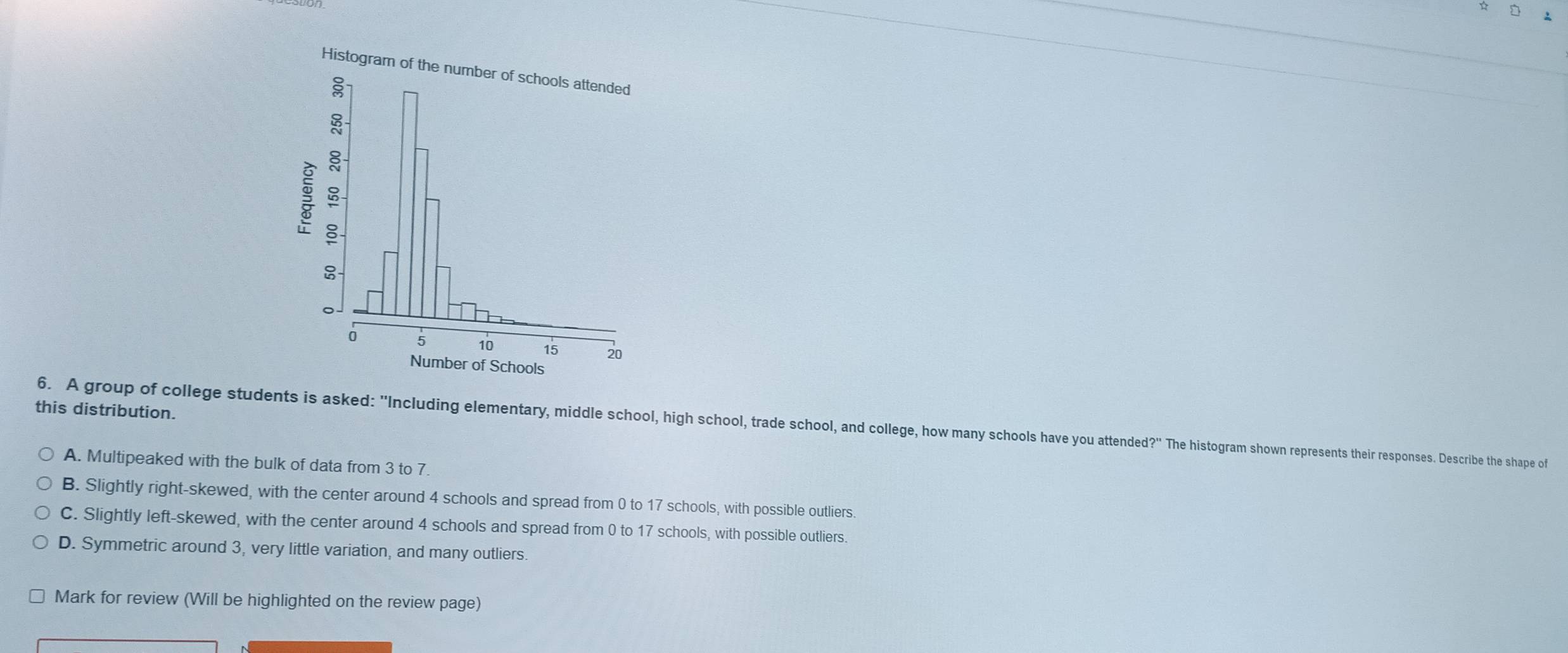 this distribution.
6. A group of college students is asked: ''Including elementary, middle school, high school, trade school, and college, how many schools have you attended?'' The histogram shown represents their responses. Describe the shape of
A. Multipeaked with the bulk of data from 3 to 7
B. Slightly right-skewed, with the center around 4 schools and spread from 0 to 17 schools, with possible outliers.
C. Slightly left-skewed, with the center around 4 schools and spread from 0 to 17 schools, with possible outliers.
D. Symmetric around 3, very little variation, and many outliers.
Mark for review (Will be highlighted on the review page)