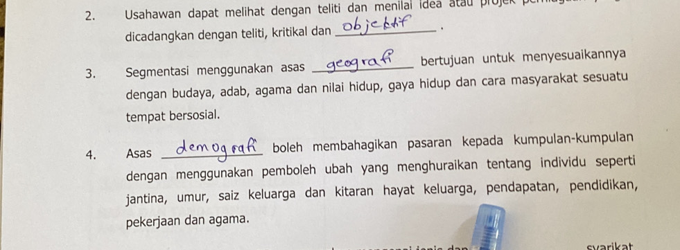 Usahawan dapat melihat dengan teliti dan menilal idea atau projek 
dicadangkan dengan teliti, kritikal dan _. 
3. Segmentasi menggunakan asas _bertujuan untuk menyesuaikannya 
dengan budaya, adab, agama dan nilai hidup, gaya hidup dan cara masyarakat sesuatu 
tempat bersosial. 
4. Asas _boleh membahagikan pasaran kepada kumpulan-kumpulan 
dengan menggunakan pemboleh ubah yang menghuraikan tentang individu seperti 
jantina, umur, saiz keluarga dan kitaran hayat keluarga, pendapatan, pendidikan, 
pekerjaan dan agama. 
svarikat