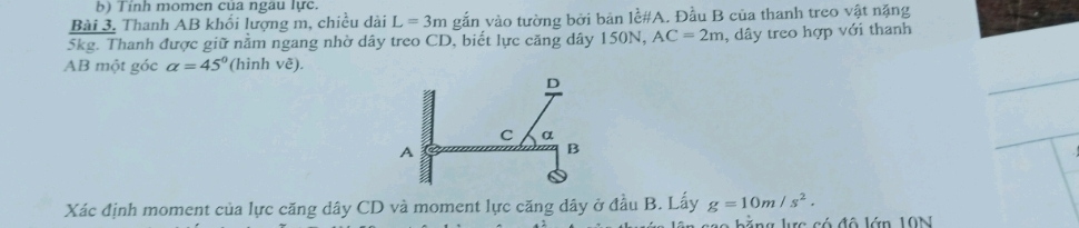 Tỉnh momen của ngau lực. 
Bài 3. Thanh AB khối lượng m, chiều dài L=3m gắn vào tường bởi bản lề#A. Đầu B của thanh treo vật nặng
5kg. Thanh được giữ nằm ngang nhờ dây treo CD, biết lực căng dây 150N, AC=2m , dây treo hợp với thanh
AB một góc alpha =45° (hình vẽ). 
Xác định moment của lực căng dây CD và moment lực căng dây ở đầu B. Lấy g=10m/s^2. 
* b ằ g lc có đô lớn 10N