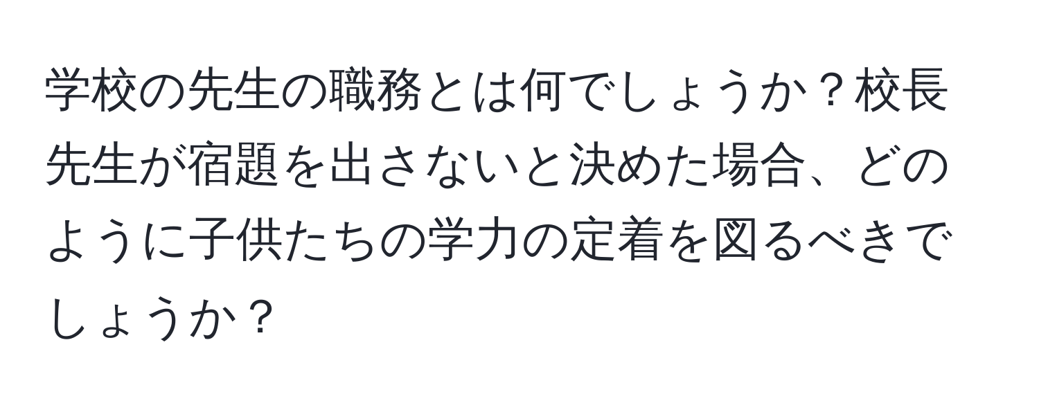 学校の先生の職務とは何でしょうか？校長先生が宿題を出さないと決めた場合、どのように子供たちの学力の定着を図るべきでしょうか？