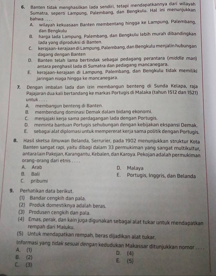 Banten tidak menghasilkan lada sendiri, tetapi mendapatkannya dari wilayah
Sumatra, seperti Lampung, Palembang, dan Bengkulu. Hal ini menunjukkan
bahwa . . . .
A. wilayah kekuasaan Banten membentang hingga ke Lampung, Palembang,
dan Bengkulu
B. harga lada Lampung, Palembang, dan Bengkulu lebih murah dibandingkan
lada yang diproduksi di Banten.
C. kerajaan-kerajaan di Lampung, Palembang, dan Bengkulu menjalin hubungan
dagang dengan Banten
D. Banten telah lama bertindak sebagai pedagang perantara (middle man)
antara penghasil lada di Sumatra dan pedagang mancanegara.
E. kerajaan-kerajaan di Lampung, Palembang, dan Bengkulu tidak memiliki
jaringan niaga hingga ke mancanegara.
7. Dengan imbalan lada dan izin membangun benteng di Sunda Kelapa, raja
Pajajaran dua kali bertandang ke markas Portugis di Malaka (tahun 1512 dan 1521)
untuk . . . .
A. membangun benteng di Banten.
B. membendung dominasi Demak dalam bidang ekonomi.
C. menjajaki kerja sama perdagangan lada dengan Portugis.
D. meminta bantuan Portugis sehubungan dengan kebijakan ekspansi Demak.
E. sebagai alat diplomasi untuk mempererat kerja sama politik dengan Portugis.
8. Hasil sketsa ilmuwan Belanda, Serrurier, pada 1902 menunjukkan struktur Kota
Banten sangat rapi, yaitu dibagi dalam 33 permukiman yang sangat multikultur,
antara lain Pakojan, Karangantu, Kebalen, dan Karoya. Pekojan adalah permukiman
orang-orang dari etnis . . . .
A. Arab D. Malaya
B. Bali E. Portugis, Inggris, dan Belanda
C. pribumi
9. Perhatikan data berikut.
(1) Bandar cengkih dan pala.
(2) Produk domestiknya adalah beras.
(3) Produsen cengkih dan pala.
(4) Emas, perak, dan kain juga digunakan sebagai alat tukar untuk mendapatkan
rempah dari Maluku.
(5) Untuk mendapatkan rempah, beras dijadikan alat tukar.
Informasi yang tidak sesuai dengan kedudukan Makassar ditunjukkan nomor . . . .
A. (1) D. (4)
B. (2) E. (5)
C. (3)