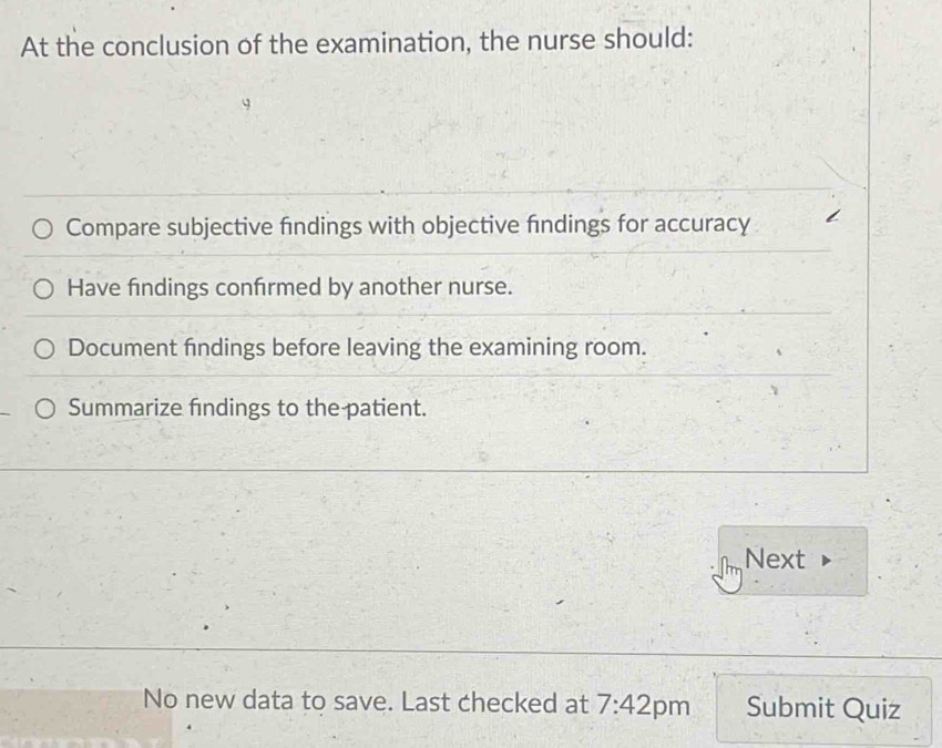 At the conclusion of the examination, the nurse should: 
Compare subjective findings with objective findings for accuracy 
Have findings confrmed by another nurse. 
Document findings before leaving the examining room. 
Summarize findings to the patient. 
Next 
No new data to save. Last checked at 7:42 pm Submit Quiz