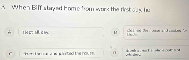 When Biff stayed home from work the first day, he
cleaned the house and cooked for
A slept all day. B Linda.
drank almost a whole bottle of
C fixed the car and painted the house. D whiskey.