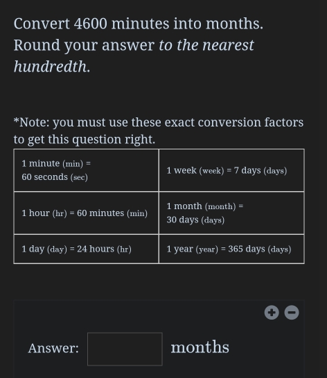 Convert 4600 minutes into months. 
Round your answer to the nearest 
hundredth. 
*Note: you must use these exact conversion factors 
to get this question right.
1 minute (min) = 1 week (week) =7 days (days)
60 seconds (sec)
1 month (month) =
1 hour (hr)=60 minutes (min) 30 days (days)
16 day (day)=24 hours (hr) 1 year (year) =365 days (days)
Answer: □ months