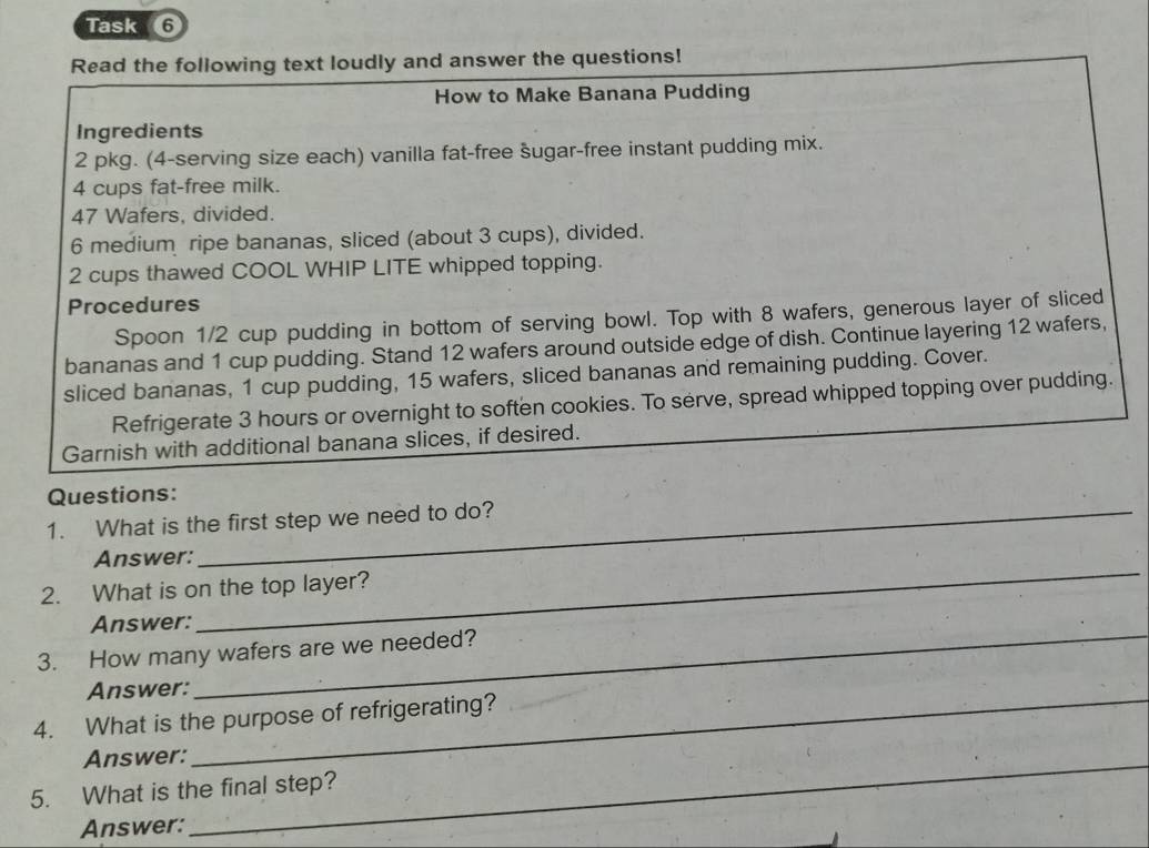 Task 6 
Read the following text loudly and answer the questions! 
How to Make Banana Pudding 
Ingredients 
2 pkg. (4 -serving size each) vanilla fat-free šugar-free instant pudding mix.
4 cups fat-free milk.
47 Wafers, divided.
6 medium ripe bananas, sliced (about 3 cups), divided.
2 cups thawed COOL WHIP LITE whipped topping. 
Procedures 
Spoon 1/2 cup pudding in bottom of serving bowl. Top with 8 wafers, generous layer of sliced 
bananas and 1 cup pudding. Stand 12 wafers around outside edge of dish. Continue layering 12 wafers, 
sliced bananas, 1 cup pudding, 15 wafers, sliced bananas and remaining pudding. Cover. 
Refrigerate 3 hours or overnight to soften cookies. To serve, spread whipped topping over pudding. 
Garnish with additional banana slices, if desired. 
Questions: 
1. What is the first step we need to do? 
Answer: 
2. What is on the top layer? 
_ 
Answer: 
_ 
3. How many wafers are we needed? 
Answer:_ 
4. What is the purpose of refrigerating? 
Answer:_ 
5. What is the final step? 
Answer: