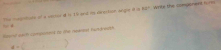 The magnitude of a vector d is 19 and its direction angle θ is 80°. Write the component form 
for d
Round each component to the nearest hundredth.
a=()