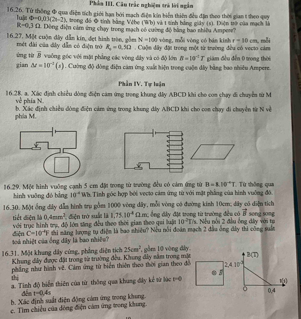 Phần III. Câu trắc nghiệm trã lời ngắn
16.26. Từ thông Φ qua diện tích giới hạn bởi mạch điện kín biển thiên đều đặn theo thời gian t theo quy
luật Phi =0,03(2t-2) , trong đó Φ tính bằng Vêbe (Wb) và t tính bằng giây (s). Điện trở của mạch là
R=0,3Omega 5. Dòng điện cảm ứng chạy trong mạch có cường độ bằng bao nhiêu Ampere?
16.27. Một cuộn dây dẫn kín, dẹt hình tròn, gồm N=100 vòng, mỗi vòng có bán kính r=10cm , mỗi
mét dài của dây dẫn có điện trở R_0=0,5Omega. Cuộn dây đặt trong một từ trường đều có vecto cảm
ứng từ vector B vuông góc với mặt phẳng các vòng dây và có độ lớn B=10^(-2)T giảm đều đến 0 trong thời
gian △ t=10^(-2)(s). Cường độ dòng điện cảm ứng xuất hiện trong cuộn dây bằng bao nhiêu Ampere.
Phần IV. Tự luận
16.28. a. Xác định chiều dòng điện cảm ứng trong khung dây ABCD khi cho con chạy di chuyền từ M
về phía N.
b. Xác định chiều dòng điện cảm ứng trong khung dây ABCD khi cho con chạy di chuyền từ N về
phía M.
16.29. Một hình vuông cạnh 5 cm đặt trong từ trường đều có cảm ứng từ B=8.10^(-4)T T  Từ thông qua
hình vuông đó bằng 10^(-6)Wb 6. Tính góc hợp bởi vecto cảm ứng từ với mặt phẳng của hình vuông đó.
16.30. Một ống dây dẫn hình trụ gồm 1000 vòng dây, mỗi vòng có đường kính 10cm; dây có diện tích
tiết diện là 0,4mm^2, , điện trở suất là 1,75.10^(-8)Omega .m; ống dây đặt trong từ trường đều có vector B song song
với trục hình trụ, độ lớn tăng đều theo thời gian theo qui luật 10^(-2)T/s.. Nếu nối 2 đầu ống dây với tụ
điện C=10^(-4)F thì năng lượng tụ điện là bao nhiêu? Nếu nối đoản mạch 2 đầu ống dây thì công suất
toả nhiệt của ống dây là bao nhiêu?
16.31. Một khung dây cứng, phẳng diện tích 25cm^2 , gồm 10 vòng dây.
Khung dây được đặt trong từ trường đều. Khung dây nằm trong mặt
phăng như hình vẽ. Cảm ứng từ biển thiên theo thời gian theo đồ
thị B
a. Tính độ biến thiên của từ thông qua khung dây kể từ lúc t=0
đến t=0,4s
b. Xác định suất điện động cảm ứng trong khung.
c. Tìm chiều của dòng điện cảm ứng trong khung.