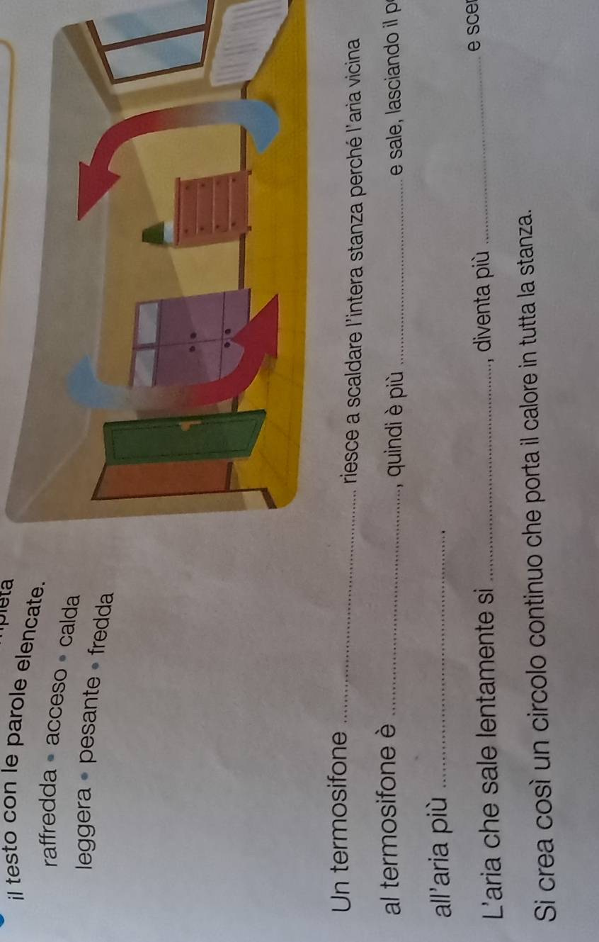 il testo con le parole elencate. 
raffredda acceso calda 
leggera • pesante • fredda 
Un termosifone_ 
riesce a scaldare l'intera stanza perché l'aria vicina 
al termosifone è _quindi è più _ e sae aca d 
all'aria più_ 
L'aria che sale lentamente si _, diventa più _e sce 
Si crea così un circolo continuo che porta il calore in tutta la stanza.