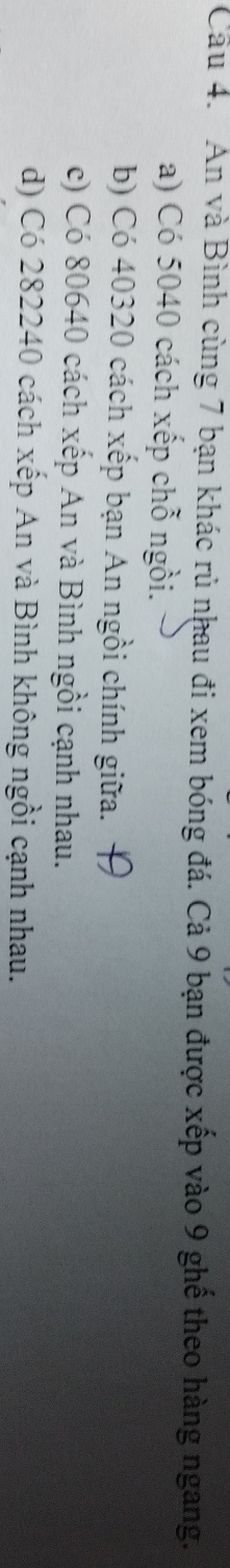 An và Bình cùng 7 bạn khác rủ nhau đi xem bóng đá. Cả 9 bạn được xếp vào 9 ghế theo hàng ngang.
a) Có 5040 cách xếp chỗ ngồi.
b) Có 40320 cách xếp bạn An ngồi chính giữa.
c) Có 80640 cách xếp An và Bình ngồi cạnh nhau.
d) Có 282240 cách xếp An và Bình không ngồi cạnh nhau.