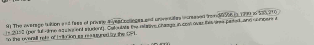 The average tuition and fees at private 4 year colleges and universities increased from $8396 in 1990 to $23,210
in 2010 (per full-time equivalent student). Calculate the relative change in cost over this time period, and compare it 
to the overall rate of inflation as measured by the CPI.