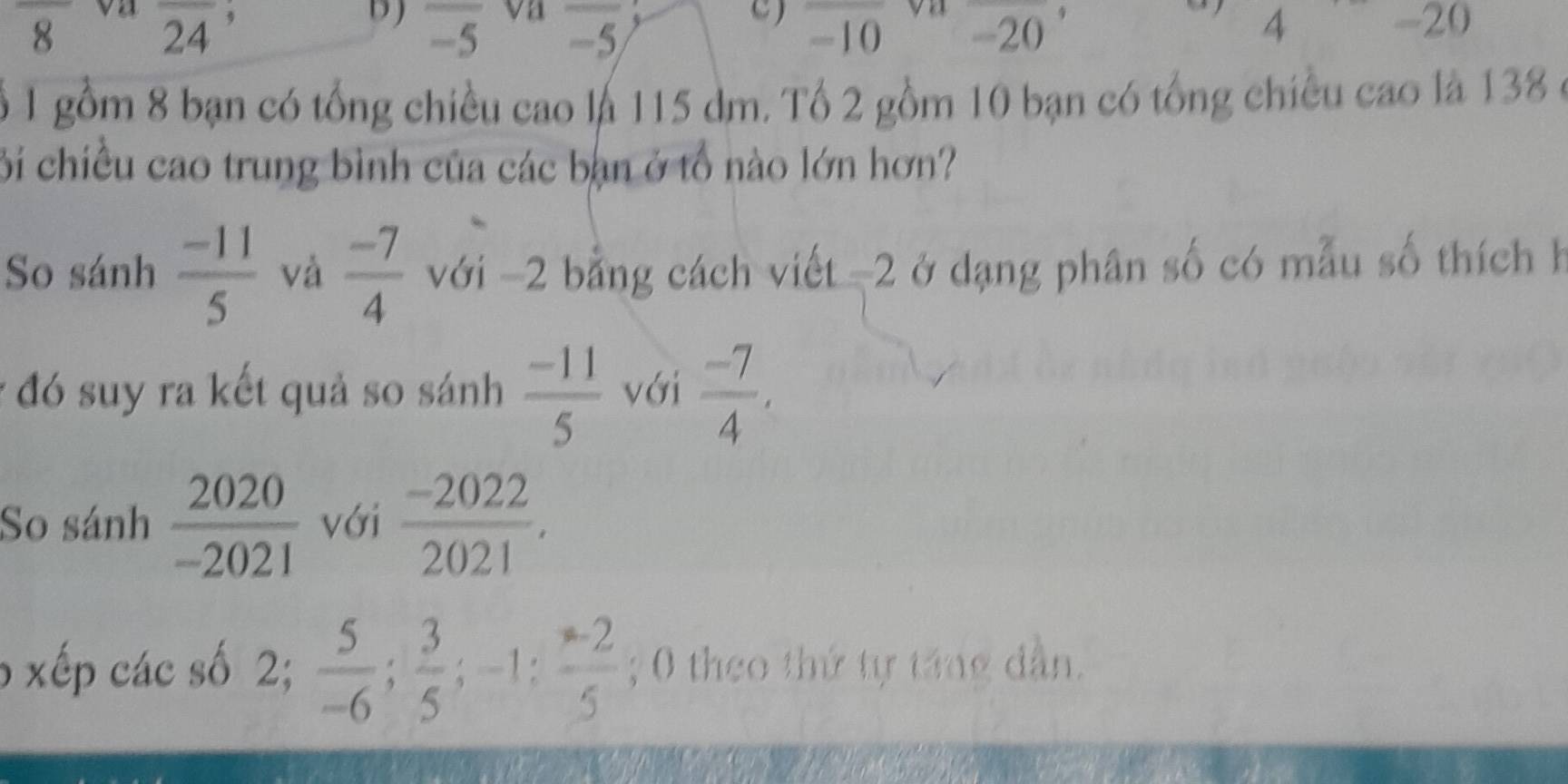 overline -5 vn overline -5/ 4
frac 8 overline 24 -20
C) -10 -20

ổ 1 gồm 8 bạn có tổng chiều cao là 115 dm. Tổ 2 gồm 10 bạn có tổng chiều cao là 138 ở 
Bi chiều cao trung bình của các bạn ở tổ nào lớn hơn? 
So sánh  (-11)/5  và  (-7)/4  với -2 bằng cách viết -2 ở dạng phân số có mẫu số thích h 
* đó suy ra kết quả so sánh  (-11)/5  với  (-7)/4 , 
So sánh  2020/-2021  với  (-2022)/2021 . 
6 xếp các số 2;  5/-6 ;  3/5 ; -1 :  (-2)/5 ; 0 theo thứ tự táng dẫn.