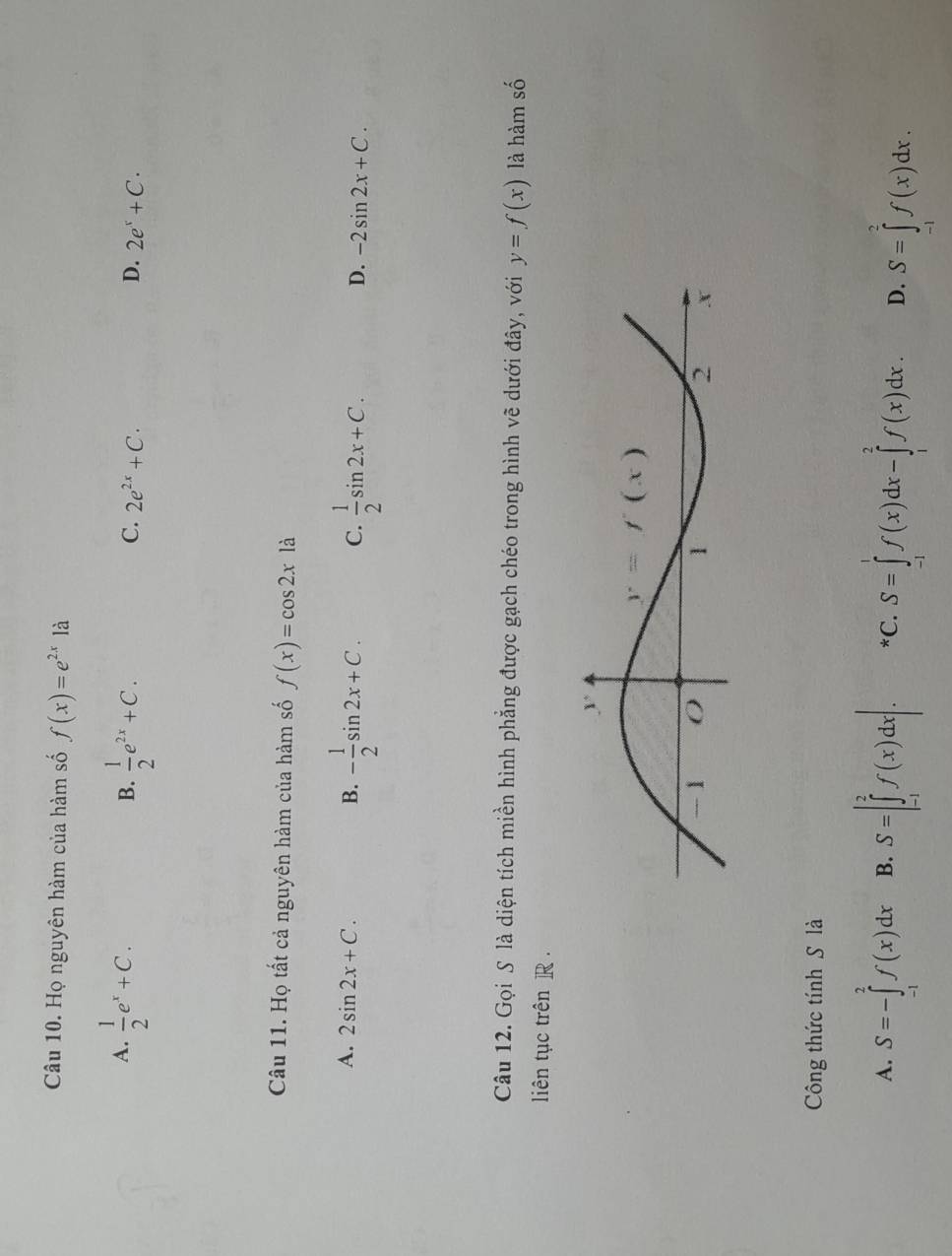 Họ nguyên hàm của hàm số f(x)=e^(2x)1a
A.  1/2 e^x+C.  1/2 e^(2x)+C.
B.
C. 2e^(2x)+C. D. 2e^x+C.
Câu 11. Họ tất cả nguyên hàm của hàm số f(x)=cos 2x là
A. 2sin 2x+C. B. - 1/2 sin 2x+C. C.  1/2 sin 2x+C. -2sin 2x+C.
D.
Câu 12. Gọi S là diện tích miền hình phẳng được gạch chéo trong hình vẽ dưới đây, với y=f(x) là hàm số
liên tục trên R .
Công thức tính S là
A. S=-∈tlimits _(-1)^2f(x)dx B. S=|∈tlimits _(-1)^2f(x)dx|. *C. S=∈tlimits _(-1)^1f(x)dx-∈tlimits _1^2f(x)dx. D. S=∈tlimits _(-1)^2f(x)dx.