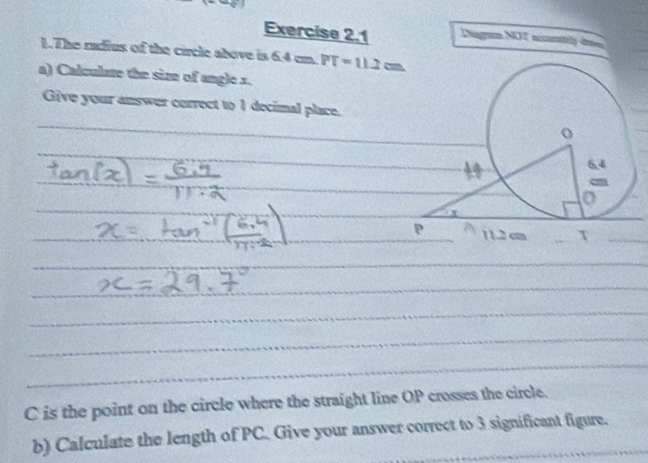 Dingum NOT accuitily des 
1. The radius of the circle above is 5^ c= PT=11.2
a) Calzulate the size of angle x. 
_ 
Give your answer correct to 1 decimal place. 
τ_ 
_ 
_ 
_ 
_ 
_
C is the point on the circle where the straight line OP crosses the circle. 
b) Calculate the length of PC. Give your answer correct to 3 significant figure.