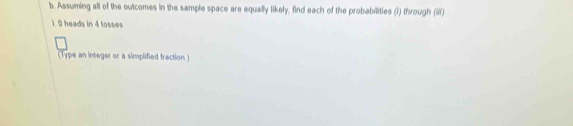 Assuming all of the outcomes in the sample space are equally likely, find each of the probabilities (i) through (iii)
1 0 heads in 4 tosses 
(Type an integer or a simplified fraction.)