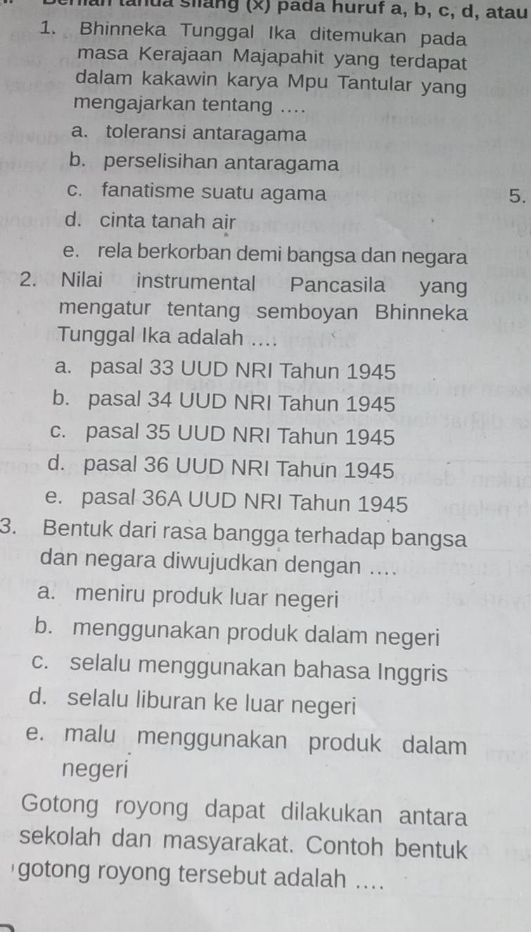 anua slang (x) pada huruf a, b, c, d, atau
1. Bhinneka Tunggal Ika ditemukan pada
masa Kerajaan Majapahit yang terdapat
dalam kakawin karya Mpu Tantular yang
mengajarkan tentang ....
a. toleransi antaragama
b. perselisihan antaragama
c. fanatisme suatu agama 5.
d. cinta tanah air
e. rela berkorban demi bangsa dan negara
2. Nilai instrumental Pancasila yang
mengatur tentang semboyan Bhinneka
Tunggal Ika adalah ....
a. pasal 33 UUD NRI Tahun 1945
b. pasal 34 UUD NRI Tahun 1945
c. pasal 35 UUD NRI Tahun 1945
d. pasal 36 UUD NRI Tahun 1945
e. pasal 36A UUD NRI Tahun 1945
3. Bentuk dari rasa bangga terhadap bangsa
dan negara diwujudkan dengan ....
a. meniru produk luar negeri
b. menggunakan produk dalam negeri
c. selalu menggunakan bahasa Inggris
d. selalu liburan ke luar negeri
e. malu menggunakan produk dalam
negeri
Gotong royong dapat dilakukan antara
sekolah dan masyarakat. Contoh bentuk
gotong royong tersebut adalah ....