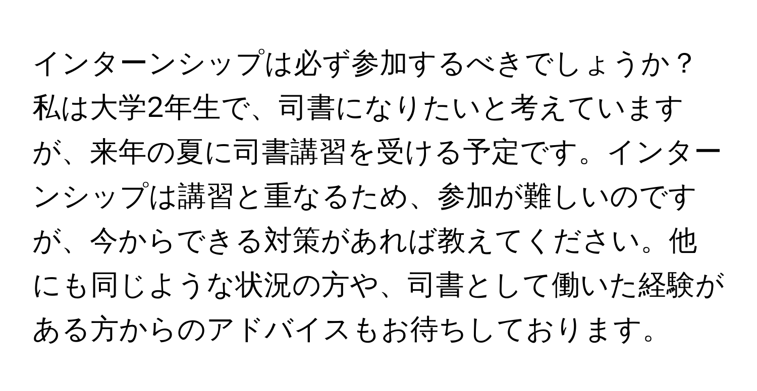 インターンシップは必ず参加するべきでしょうか？私は大学2年生で、司書になりたいと考えていますが、来年の夏に司書講習を受ける予定です。インターンシップは講習と重なるため、参加が難しいのですが、今からできる対策があれば教えてください。他にも同じような状況の方や、司書として働いた経験がある方からのアドバイスもお待ちしております。