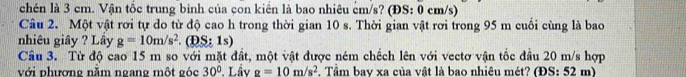 chén là 3 cm. Vận tốc trung bình của con kiển là bao nhiêu cm/s? (ĐS: 0 cm/s) 
Câu 2. Một vật rơi tự do từ độ cao h trong thời gian 10 s. Thời gian vật rơi trong 95 m cuối cùng là bao 
nhiêu giây ? Lây g=10m/s^2.(DS:1s)
Câu 3. Từ độ cao 15 m so với mặt đất, một vật được ném chếch lên với vectơ vận tốc đầu 20 m/s hợp 
với phượne nằm ngane một góc 30°. Lầy g=10m/s^2 Tâm bay xa của vật là bao nhiêu mét? (ĐS: 52 m)