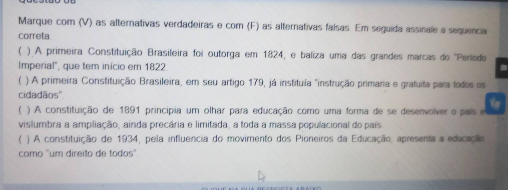 Marque com (V) as alternativas verdadeiras e com (F) as alternativas falsas. Em seguida assinale a sequencia
correta
( ). A primeira Constituição Brasileira foi outorga em 1824, e baliza uma das grandes marcas do "Período
Imperial", que tem início em 1822.
( ) A primeira Constituição Brasileira, em seu artigo 179, já instituía "instrução primaria e gratuita para todos os
cidadãos".
 ) A constituição de 1891 principia um olhar para educação como uma forma de se desenvolver o país e
vislumbra a ampliação, ainda precária e limitada, a toda a massa populacional do país
( ) A constituição de 1934, pela influencia do movimento dos Pioneiros da Educação, apresenta a educação
como “um direito de todos”.