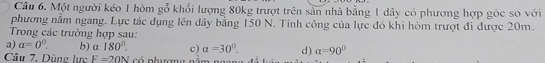 Một người kéo 1 hòm gỗ khối lượng 80kg trượt trên sản nhà bằng 1 dây có phương hợp góc so với
phương nằm ngang. Lực tác dụng lên dây bằng 150 N. Tính công của lực đó khi hòm trượt đi được 20m.
Trong các trường hợp sau:
a) alpha =0^0. b) α 180°. c) alpha =30°. d) alpha =90°
Câu 7. Dùng lực F=20N có phương nà