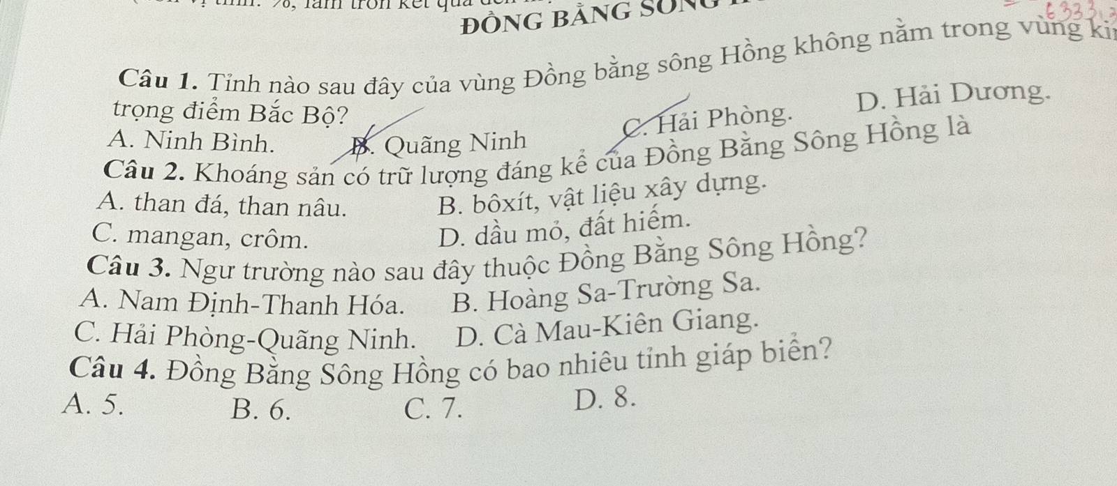 26, lăm tron kết qua
đỒnG bằng Sôn
Câu 1. Tỉnh nào sau đây của vùng Đồng bằng sông Hồng không nằm trong vùng ki
trọng điểm Bắc Bộ?
D. Hải Dương.
C. Hải Phòng.
A. Ninh Bình. B. Quãng Ninh
Câu 2. Khoáng sản có trữ lượng đáng kể của Đồng Bằng Sông Hồng là
A. than đá, than nâu.
B. bôxít, vật liệu xây dựng.
C. mangan, crôm.
D. dầu mỏ, đất hiếm.
Câu 3. Ngư trường nào sau đây thuộc Đồng Bằng Sông Hồng?
A. Nam Định-Thanh Hóa. B. Hoàng Sa-Trường Sa.
C. Hải Phòng-Quãng Ninh. D. Cà Mau-Kiên Giang.
Câu 4. Đồng Bằng Sông Hồng có bao nhiêu tỉnh giáp biển?
A. 5. B. 6. C. 7. D. 8.