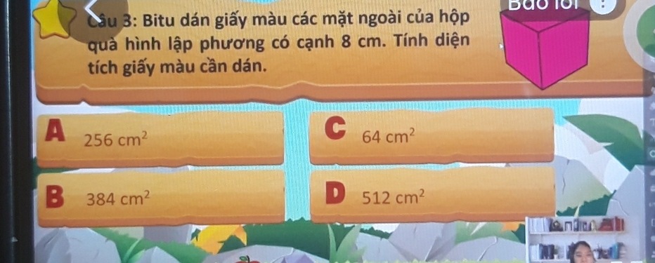 Bao 101
Câu 3: Bitu dán giấy màu các mặt ngoài của hộp
quà hình lập phương có cạnh 8 cm. Tính diện
tích giấy màu cần dán.
A 256cm^2
C 64cm^2
B 384cm^2
512cm^2