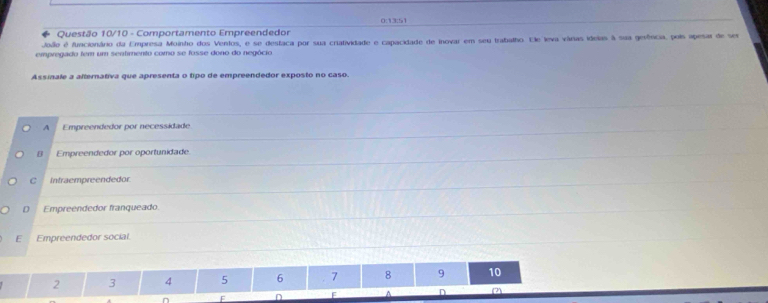 0:13:51
Questão 10/10 - Comportamento Empreendedor
Joiio é funcionário da Empresa Moinho dos Ventos, e se destaca por sua cratividade e capacidade de inovar em seu trabalho. Ele leva várias idelas à sua gerência, pois apesar de ser
empregado tem um sentimento como se fosse dono do negócio
Assinale a alternativa que apresenta o tipo de empreendedor exposto no caso.
A Empreendedor por necessidade
B Empreendedor por oportunidade.
C Intraempreendedor
D Empreendedor franqueado
E Empreendedor social
2 3 4 5 6 7 8 9 10
F D F (2)