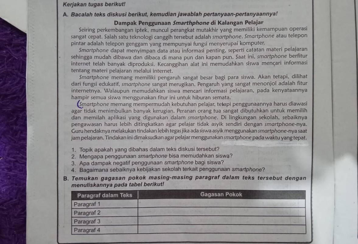 Kerjakan tugas berikut!
A. Bacalah teks diskusi berikut, kemudian jawablah pertanyaan-pertanyaannya!
Dampak Penggunaan Smarthphone di Kalangan Pelajar
Seiring perkembangan iptek, muncul perangkat mutakhir yang memiliki kemampuan operasi
sangat cepat. Salah satu teknologi canggih tersebut adalah smartphone. Smartphone atau telepon
pintar adalah telepon genggam yang mempunyai fungsi menyerupai komputer.
Smartphone dapat menyimpan data atau informasi penting, seperti catatan materi pelajaran
sehingga mudah dibawa dan dibaca di mana pun dan kapan pun. Saat ini, smartphone berfitur
internet telah banyak diproduksi. Kecanggihan alat ini memudahkan siswa mençari informasi
tentang materi pelajaran melalui internet.
Smartphone memang memiliki pengaruh sangat besar bagi para siswa. Akan tetapi, dilihat
dari fungsi edukatif, smartphone sangat merugikan. Pengaruh yang sangat menonjol adalah fitur
internetnya. Walaupun memudahkan siswa mencari informasi pelajaran, pada kenyataannya
hampir semua siswa menggunakan fitur ini untuk hiburan semata.
Smartphone memang mempermudah kebutuhan pelajar, tetapi penggunaannya harus diawasi
agar tidak menimbulkan banyak kerugian. Peranan orang tua sangat dibutuhkan untuk memilih
dan memilah aplikasi yang digunakan dalam smartphone. Di lingkungan sekolah, sebaiknya
pengawasan harus lebih ditingkatkan agar pelajar tidak asyik sendiri dengan smartphone-nya.
Guru hendaknya melakukan tindakan lebih tegas jika ada siswa asyik menggunakan smartphone-nya saat
jam pelajaran. Tindakan ini dimaksudkan agar pelajar menggunakan smartphone pada waktu yang tepat.
1. Topik apakah yang dibahas dalam teks diskusi tersebut?
2. Mengapa penggunaan smartphone bisa memudahkan siswa?
3. Apa dampak negatif penggunaan smartphone bagi siswa?
4. Bagaimana sebaiknya kebijakan sekolah terkait penggunaan smartphone?
B. Temukan gagasan pokok masing-masing paragraf dalam teks tersebut dengan
menuliskannya pada tabel berikut!