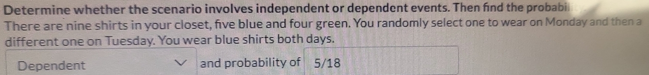 Determine whether the scenario involves independent or dependent events. Then fnd the probabi 
There are nine shirts in your closet, five blue and four green. You randomly select one to wear on Monday and then a 
different one on Tuesday. You wear blue shirts both days. 
Dependent and probability of 5/18