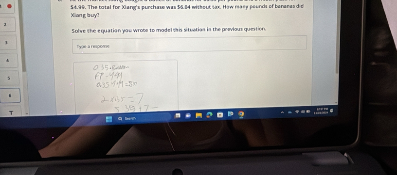 $4.99. The total for Xiang's purchase was $6.04 without tax. How many pounds of bananas did 
Xiang buy? 
2 
Solve the equation you wrote to model this situation in the previous question. 
3 
Type a response
4
5
6
Search