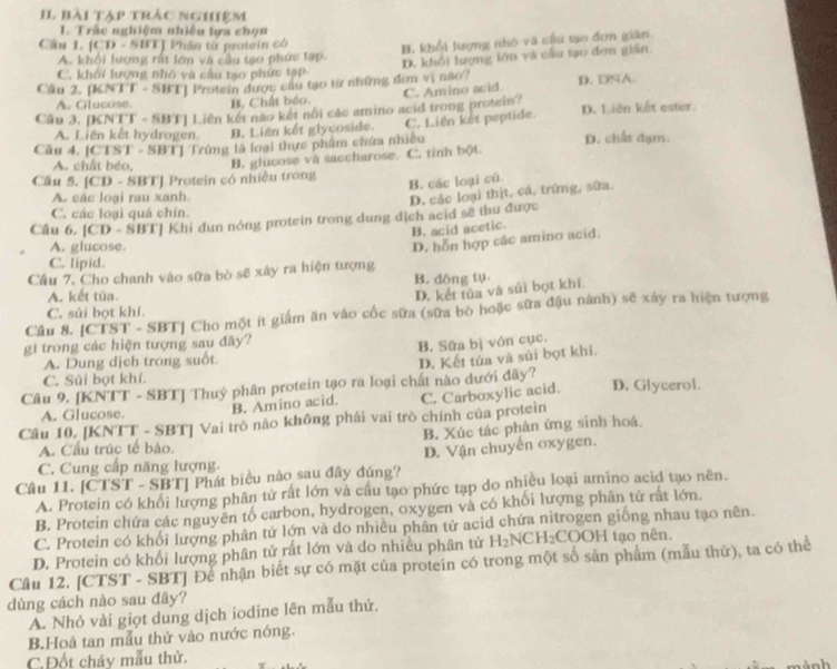 bài tập trắc nghiệm
1. Trác nghiệm nhiêu lựa chọn
Câu 1. |CD-5 BTJ Phân tư protein có
B. khổi lượng nhỏ và cứu tạo đơn giân
A. khổi lượng rất lớn và câu tạo phức tạp. D. khôi lượng lớn và cầu tạo đơn giân.
C. khối lượng nhỏ và cầu tạo phức tạP
Cầu 2, [KNTT - SBT] Protein được cầu tạo từ những đơn vị não? D. DNA.
A. Glucose. B. Chất béo.
Cầu 3. BC∩ I - SBT| Liên kết não kết nổi các amino acid trong protein? C. Amino avid. D. Liên kết ester.
A. Liên kết hydrogen. B. Liên kết glycoside. C. Liên kết peptide.
Câu 4. [CTST - SBT] Trứng là loại thực phẩm chứa nhiều D. chất đạm.
A. chất béo, B. glucose và saccharose. C. tinh bột.
Câu 5. [CD - SBT] Protein có nhiều trong
B. các loại củ
A. các loại rau xanh
D. các loại thịt, cá, trứng, sữa.
C. các loại quá chín.
Câu 6. [CD - SBT] Khỉ đun nóng protein trong dung địch acid sẽ thu được
B. acid acetic.
A. glucose.
Câu 7. Cho chanh vào sữa bò sẽ xây ra hiện tượng D. hỗn hợp các amino acid.
C. lipid.
B. đông tụ
A. kết túa.
D. kết tủa và sủi bọt khí.
C. sủi bọt khí.
Cầu 8. [CTST - SBT] Cho một ít giám ăn vào cốc sữa (sữa bò hoặc sữa đậu nành) sẽ xây ra hiện tượng
gi trong các hiện tượng sau đây?
B. Sữa bị vón cục.
A. Dung dịch trong suốt.
Câu 9. [KNTT - SBT] Thuý phân protein tạo ra loại chất nào dưới đãy? D. Kết tủa và sủi bọt khí.
C. Sủi bọt khí.
Câu 10. [KNTT - SBT] Vai trò nào không phải vai trò chính của protein C. Carboxylic acid. D. Glycerol.
A. Glucose.
B. Amino acid.
B. Xúc tác phản ứng sinh hoá.
A. Cầu trúc tế bảo.
Câu 11. [CTST - SBT] Phát biểu nào sau đây đúng? D. Vận chuyển oxygen.
C. Cung cấp năng lượng.
A. Protein có khổi lượng phân tử rất lớn và cầu tạo phức tạp do nhiều loại amino acid tạo nên.
B. Protein chứa các nguyên tố carbon, hydrogen, oxygen và có khối lượng phân tử rất lớn.
C. Protein có khổi lượng phân tứ lớn và do nhiều phân tứ acid chứa nitrogen giống nhau tạo nên.
D. Protein có khổi lượng phân tử rất lớn và do nhiều phân tử H_2NCH_2 COOH tạo nên.
Câu 12. [CTST - SBT] Để nhận biết sự có mặt của protein có trong một số sản phẩm (mẫu thử), ta có thể
dùng cách nào sau đây?
A. Nhỏ vài giọt dung dịch iodine lên mẫu thử.
B.Hoà tan mẫu thử vào nước nóng.
C.Đốt cháy mẫu thử.