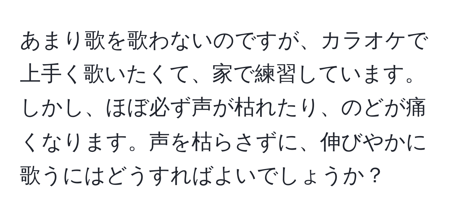 あまり歌を歌わないのですが、カラオケで上手く歌いたくて、家で練習しています。しかし、ほぼ必ず声が枯れたり、のどが痛くなります。声を枯らさずに、伸びやかに歌うにはどうすればよいでしょうか？