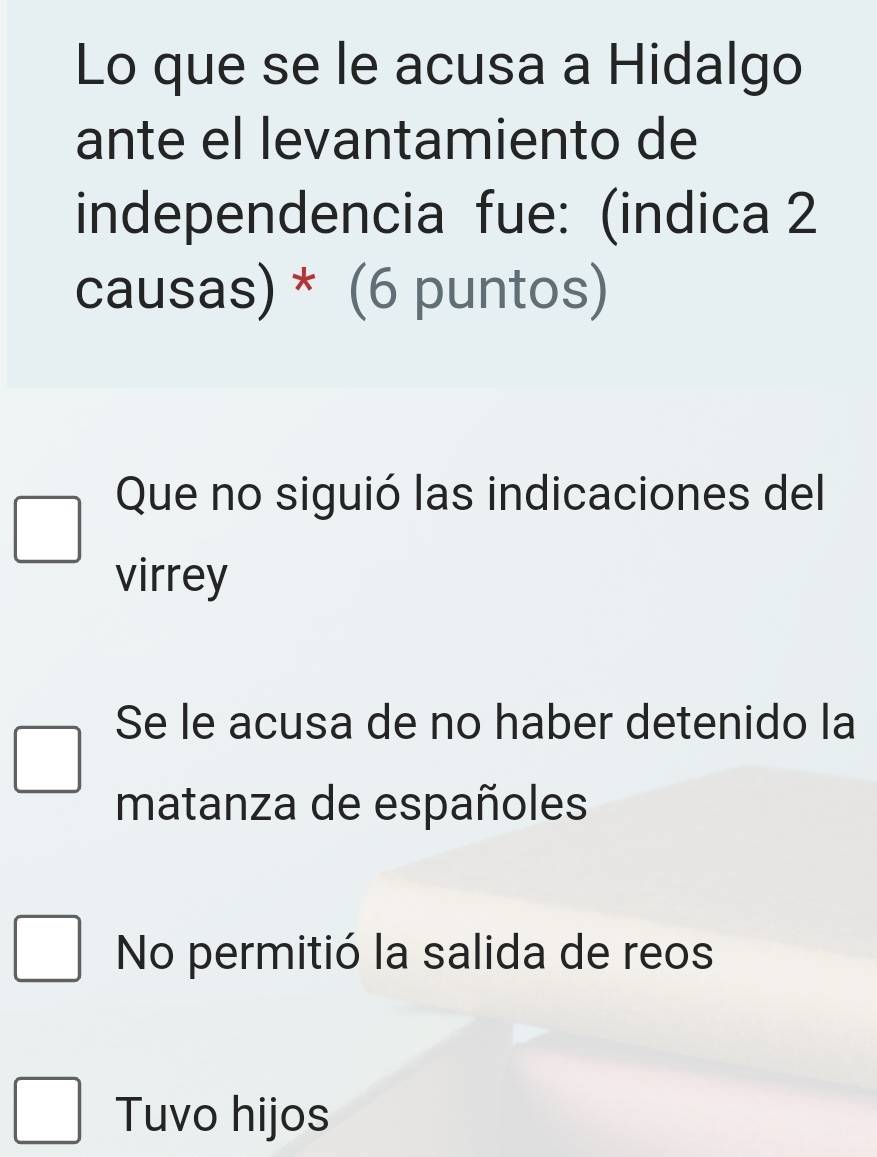 Lo que se le acusa a Hidalgo
ante el levantamiento de
independencia fue: (indica 2
causas) * (6 puntos)
Que no siguió las indicaciones del
virrey
Se le acusa de no haber detenido la
matanza de españoles
No permitió la salida de reos
Tuvo hijos