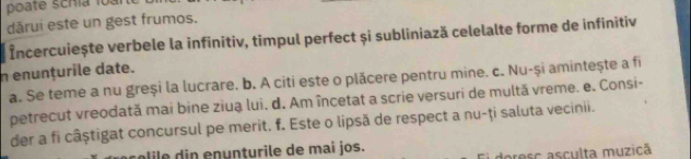 poate scría loàn
dārui este un gest frumos.
Încercuiește verbele la infinitiv, timpul perfect și subliniază celelalte forme de infinitiv
n enunțurile date.
a. Se teme a nu greși la lucrare. b. A citi este o plăcere pentru mine. c. Nu-și amintește a fi
petrecut vreodată mai bine ziua lui. d. Am încetat a scrie versuri de multă vreme. e. Consi-
der a fi câștigat concursul pe merit. f. Este o lipsă de respect a nu-ți saluta vecinii.
e d in enunturile de mai jos.
doresc asculta muzicã