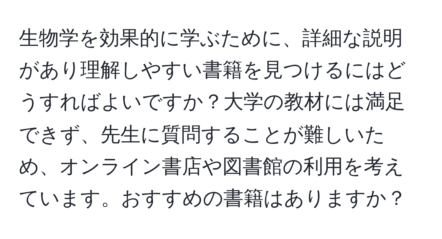 生物学を効果的に学ぶために、詳細な説明があり理解しやすい書籍を見つけるにはどうすればよいですか？大学の教材には満足できず、先生に質問することが難しいため、オンライン書店や図書館の利用を考えています。おすすめの書籍はありますか？