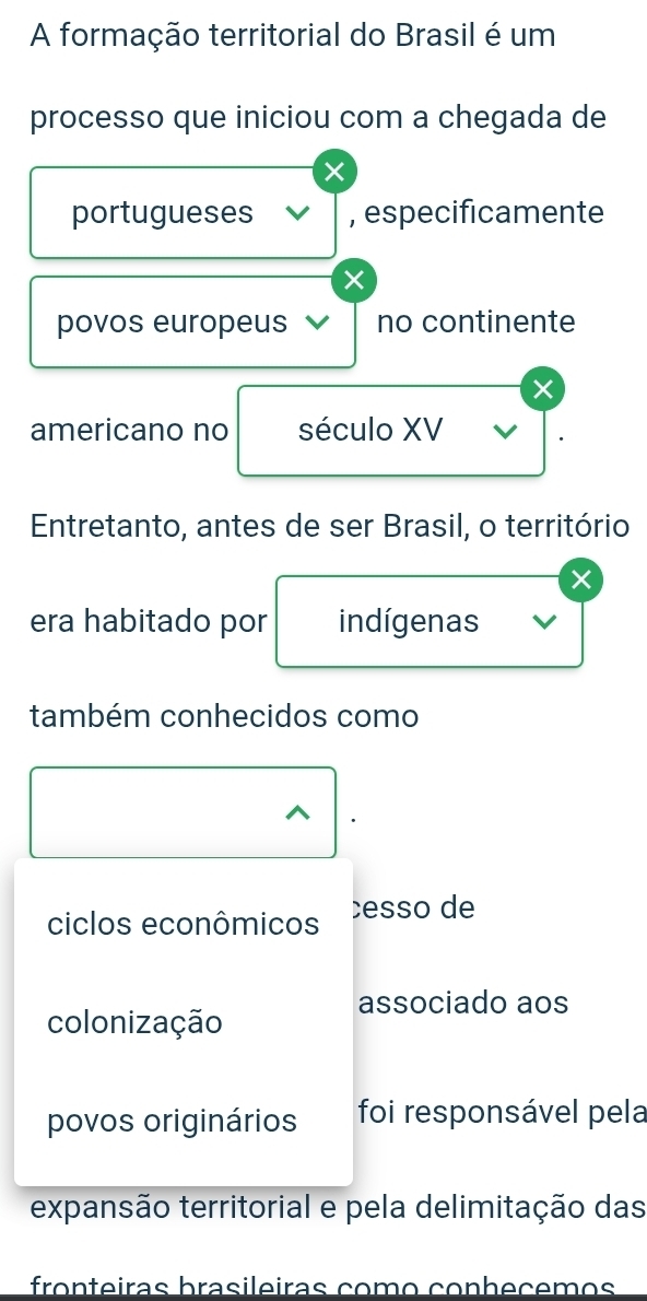 A formação territorial do Brasil é um 
processo que iniciou com a chegada de 
portugueses , especificamente 
povos europeus no continente 
× 
americano no século XV 
Entretanto, antes de ser Brasil, o território 
× 
era habitado por indígenas 
também conhecidos como 
ciclos econômicos cesso de 
associado aos 
colonização 
povos originários foi responsável pela 
expansão territorial e pela delimitação das 
fronteiras brasileiras como çonheçemos