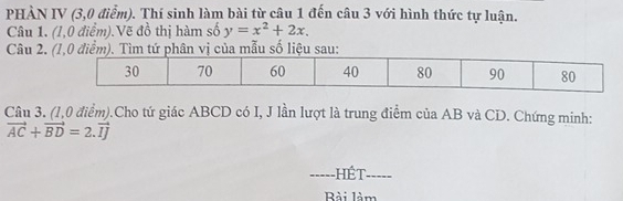 PHÀN IV (3,0 điểm). Thí sinh làm bài từ câu 1 đến câu 3 với hình thức tự luận. 
Câu 1. (1,0 điểm).Vẽ đồ thị hàm số y=x^2+2x. 
Câu 2. a mẫu số liệu 
Câu 3. (1,0 điểm).Cho tứ giác ABCD có I, J lần lượt là trung điểm của AB và CD. Chứng minh:
vector AC+vector BD=2.vector IJ
_hét_ 
Rài làm