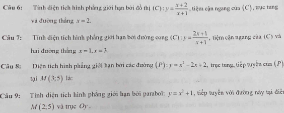 Tính diện tích hình phẳng giới hạn bởi đồ thị (C):y= (x+2)/x+1  , tiệm cận ngang của (C), trục tung 
và đường thắng x=2. 
Câu 7: :Tính diện tích hình phẳng giới hạn bởi đường cong (C) : y= (2x+1)/x+1  , tiệm cận ngang của (C) và 
hai đường thāng x=1, x=3. 
Câu 8: Diện tích hình phẳng giới hạn bởi các đường (P) : y=x^2-2x+2 , trục tung, tiếp tuyến của (P) 
tại M(3;5) là: 
Câu 9: Tính diện tích hình phẳng giới hạn bởi parabol: y=x^2+1 , tiếp tuyến với đường này tại điễn
M(2;5) và trục Oy.