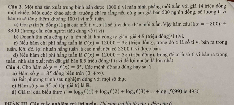 Một nhà sản xuất trung bình bán được 1000 ti vi màn hình phẳng mỗi tuần với giá 14 triệu đồng
một chiếc. Một cuộc khảo sát thị trường chỉ ra rằng nếu cứ giảm giá bán 500 nghìn đồng, số lượng ti vi
bán ra sẽ tăng thêm khoảng 100 ti vi mỗi tuần.
a) Gọi p (triệu đồng) là giá của mỗi ti vi, x là số ti vi được bán mỗi tuần. Vậy hàm cầu là x=-200p+
3800 (lượng cầu của người tiêu dùng yề ti vi)
b) Doanh thu của công ty là lớn nhất, khi công ty giảm giá 4,5 (triệu đồng)/1 tivi.
c) Nếu hàm chi phí hằng tuần là C(x)=12000-3x (triệu đồng), trong đó x là số ti vi bán ra trong
tuần. Khi đó, lợi nhuận hằng tuần là cao nhất nếu có 2300 ti vi được bán.
d) Nếu hàm chi phí hằng tuần là C(x)=12000-3x (triệu đồng), trong đó x là số ti vi bán ra trong
tuần, nhà sản xuất nên đặt giá bán 8,5 triệu đồng/1 ti vi để lợi nhuận là lớn nhất
Câu 4. Cho hàm số y=f(x)=3^x. Các mệnh đề sau đúng hay sai ?
) Hàm số y=3^x đồng biến trên (0;+∈fty ).
b) Bất phương trình sau nghiệm đúng với mọi số thực
c) Hàm số y=3^x có tập giá trị là R.
d) Giá trị của biểu thức T=log _3f(1)+log _3f(2)+log _3f(3)+...+log _3f(99) là 4950.
PHÀN III. Câu trắc nghiêm trả lời ngắn. Thị sinh trở lời từ câu 1 đến câu 6,