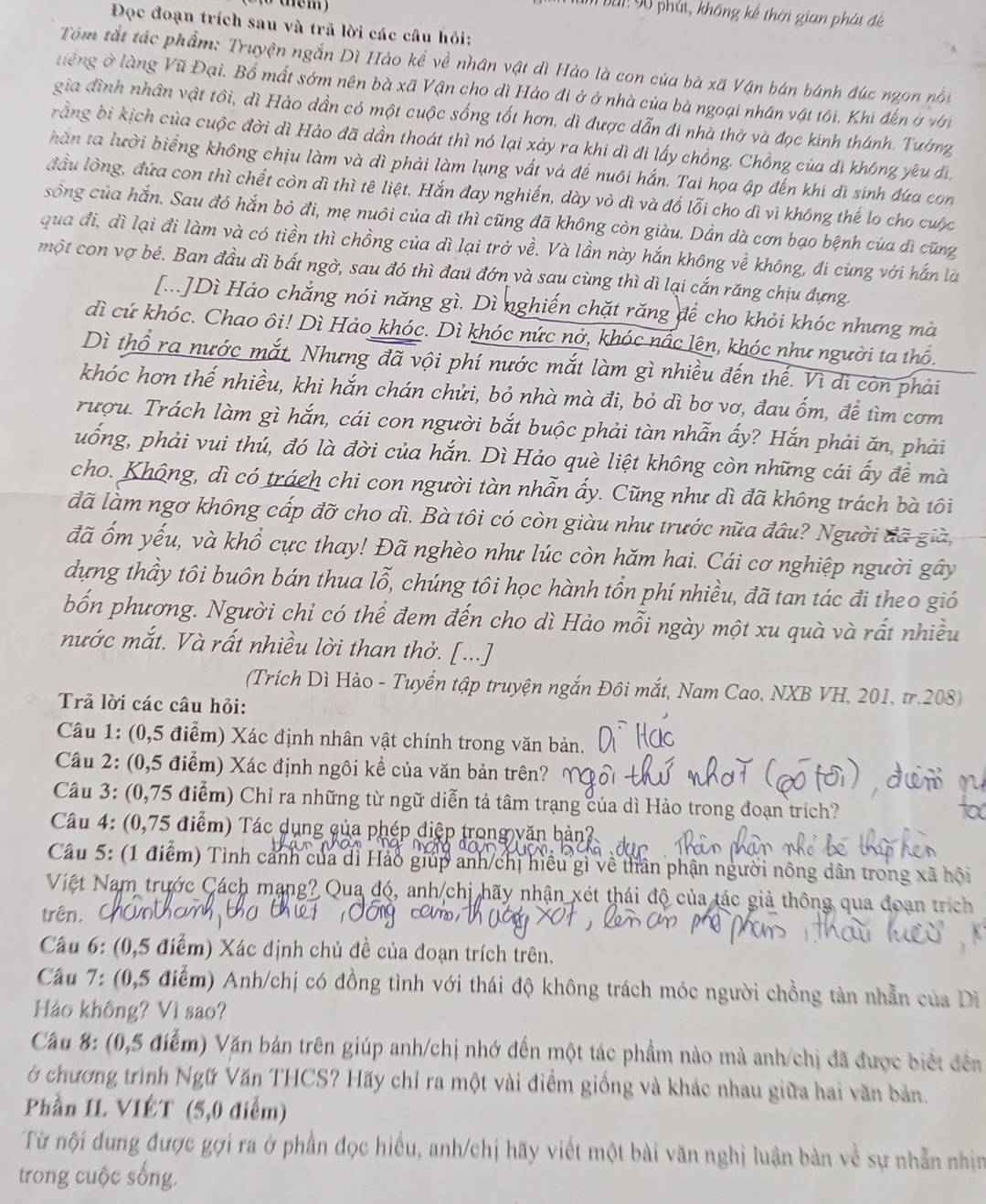 băi 90 phát, không kế thời gian phát đề
Đọc đoạn trích sau và trã lời các câu hồi:
Tôm tắt tác phẩm: Truyện ngắn Dì Hảo kề về nhân vật dì Hảo là con của bà xã Vận bán bánh đúc ngon nói
tiếng ở làng Vũ Đại. Bổ mất sớm nên bà xã Vận cho dì Hảo đi ở ở nhà của bà ngoại nhân vật tối, Khi đến ở với
gia đình nhân vật tôi, dì Hào dần có một cuộc sống tốt hơn, dì được dẫn đi nhà thờ và đọc kinh thánh. Tường
rằng bì kịch của cuộc đời dì Hảo đã dần thoát thì nó lại xảy ra khi dì đi lấy chồng. Chồng của di không yêu di
hàn ta lười biếng không chịu làm và dì phải làm lụng vất và đế nuôi hắn. Tai họa ập đến khí đi sinh đựa con
đầu lòng, đứa con thì chết còn dì thì tê liệt. Hắn đay nghiến, dày vỏ dì và đổ lỗi cho dì vì không thể lo cho cuộc
sông của hắn. Sau đó hắn bỏ đi, mẹ nuôi của dì thì cũng đã không còn giàu. Dần dà cơn bạo bệnh của đì cũng
qua đi, dì lại đi làm và có tiền thì chồng của dì lại trở về. Và lần này hắn không về không, đi cùng với hắn là
một con vợ bé. Ban đầu dì bất ngờ, sau đó thì đau đớn và sau cùng thì dì lại cắn răng chịu đựng.
[...]Dì Hảo chẳng nói năng gì. Dì nghiến chặt răng để cho khỏi khóc nhưng mà
dì cứ khóc. Chao ôi! Dì Hảo khóc. Dì khóc nức nở, khóc nấc lên, khóc như người ta thố.
Dì thổ ra nước mắt. Nhưng đã vội phí nước mắt làm gì nhiều đến thể. Vì di còn phải
khóc hơn thế nhiều, khi hắn chán chửi, bỏ nhà mà đi, bỏ dì bơ vơ, đau ốm, để tìm cơm
rượu. Trách làm gì hắn, cái con người bắt buộc phải tàn nhẫn ấy? Hắn phải ăn, phải
uống, phải vui thú, đó là đời của hắn. Dì Hảo què liệt không còn những cái ấy để mà
cho. Không, dì có trách chi con người tàn nhẫn ấy. Cũng như dì đã không trách bà tôi
đã làm ngơ không cấp đỡ cho dì. Bà tôi có còn giàu như trước nữa đâu? Người đã già,
đã ốm yếu, và khổ cực thay! Đã nghèo như lúc còn hăm hai. Cái cơ nghiệp người gây
dựng thầy tôi buôn bán thua lỗ, chúng tôi học hành tồn phí nhiều, đã tan tác đi theo gió
bốn phương. Người chỉ có thể đem đến cho dì Hảo mỗi ngày một xu quà và rất nhiều
nước mắt. Và rất nhiều lời than thở. [...]
(Trích Dì Hảo - Tuyển tập truyện ngắn Đôi mắt, Nam Cao, NXB VH, 201, tr.208)
Trả lời các câu hỏi:
Câu 1: (0,5 điểm) Xác định nhân vật chính trong văn bản.
Cầu 2: (0,5 điểm) Xác định ngôi kể của văn bản trên?
Câu 3: (0,75 điểm) Chỉ ra những từ ngữ diễn tả tâm trạng của dì Hào trong đoạn trích?
Cầu 4: (0,75 điểm) Tác dụng của phép điệp trong văn hản?
Cầu 5: (1 điểm) Tình cảnh của di Hảo giúp anh/chị hiều gì về thân phận người nông dân trong xã hội
Việt Nam trước Cách mạng? Qua đó, anh chị hãy nhận xét thái độ của tác giả thông qua đoạn trích
trên. Chú
Câu 6: (0,5 điểm) Xác định chủ đề của đoạn trích trên.
Cầu 7: (0,5 điểm) Anh/chị có đồng tình với thái độ không trách móc người chồng tản nhẫn của Diì
Hảo không? Vì sao?
Cầu 8: (0,5 điểm) Văn bản trên giúp anh/chị nhớ đến một tác phầm nào mà anh/chị đã được biết đên
ở chương trình Ngữ Văn THCS? Hãy chỉ ra một vài điểm giống và khác nhau giữa hai văn bản.
Phần IL VIÉT (5,0 điểm)
Từ nội dung được gợi ra ở phần đọc hiểu, anh/chị hãy viết một bài văn nghị luận bản về sự nhẫn nhịm
trong cuộc sống.