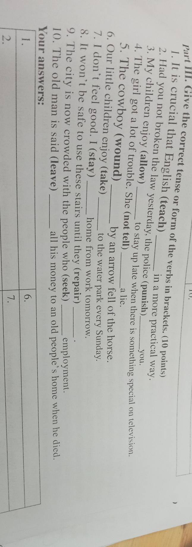 Part III. Give the correct tense or form of the verbs in brackets. (10 points) 
1. It is crucial that English (teach) 
in a more practical way. 
2. Had you not broken the law yesterday, the police (punish)_ 
3. My children enjoy (allow) 
you. 
to stay up late when there is something special on television. 
4. The girl got a lot of trouble. She (not tell) 
5. The cowboy (wound) 
_a lie. 
by an arrow fell of the horse. 
6. Our little children enjoy (take) 
to the water park every Sunday. 
7. I don’t feel good. I (stay)__ 
home from work tomorrow. 
8. It won’t be safe to use these stairs until they (repair) 
9. The city is now crowded with the people who (seek) __employment. 
10. The old man is said (leave) _all his money to an old people’s home when he died.