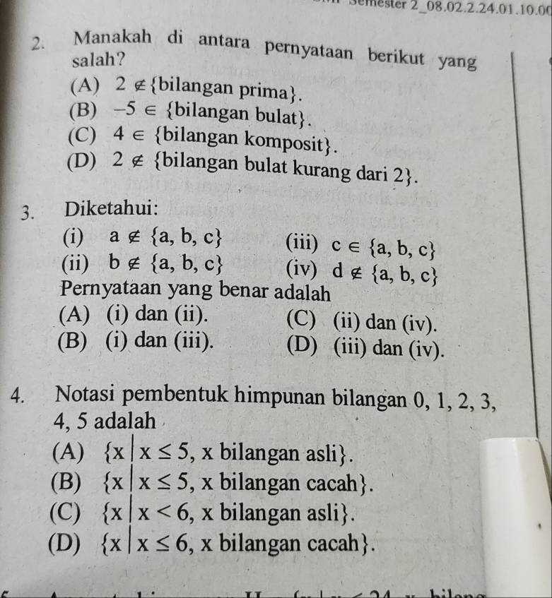 mester 2_08.02.2.24.01.10.00
2. Manakah di antara pernyataan berikut yang
salah?
(A) 2 ∉bilangan prima.
(B) -5∈ bilangan bulat 
(C) 4∈ bilangan komposit.
(D) 2∉ bilangan bulat kurang dari 2.
3. Diketahui:
(i) a∉  a,b,c (iii) c∈  a,b,c
(ii) b∉  a,b,c (iv) d∉  a,b,c
Pernyataan yang benar adalah
(A) (i) dan (ii). (C) (ii) dan (iv).
(B) (i) dan (iii). (D) (iii) dan (iv).
4. Notasi pembentuk himpunan bilangan 0, 1, 2, 3,
4, 5 adalah .
(A)  x|x≤ 5 , x bilangan asli.
(B)  x|x≤ 5 , x bilangan cacah.
(C)  x|x<6</tex> , x bilangan asli.
(D)  x|x≤ 6 , x bilangan cacah.