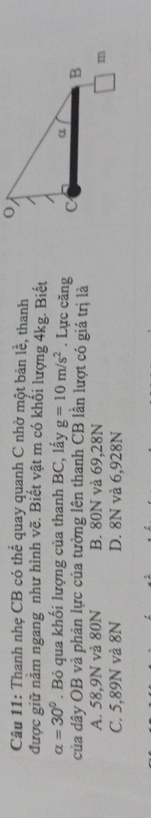 Thanh nhẹ CB có thể quay quanh C nhờ một bản lhat e , thanh
được giữ nằm ngang như hình vẽ. Biết vật m có khối lượng 4kg. Biết
alpha =30°. Bỏ qua khối lượng của thanh BC, lấy g=10m/s^2. Lực căng 
của dây OB và phản lực của tường lên thanh CB lần lượt có giá trị là
A. 58,9N và 80N B. 80N và 69,28N
C. 5,89N và 8N D. 8N và 6,928N