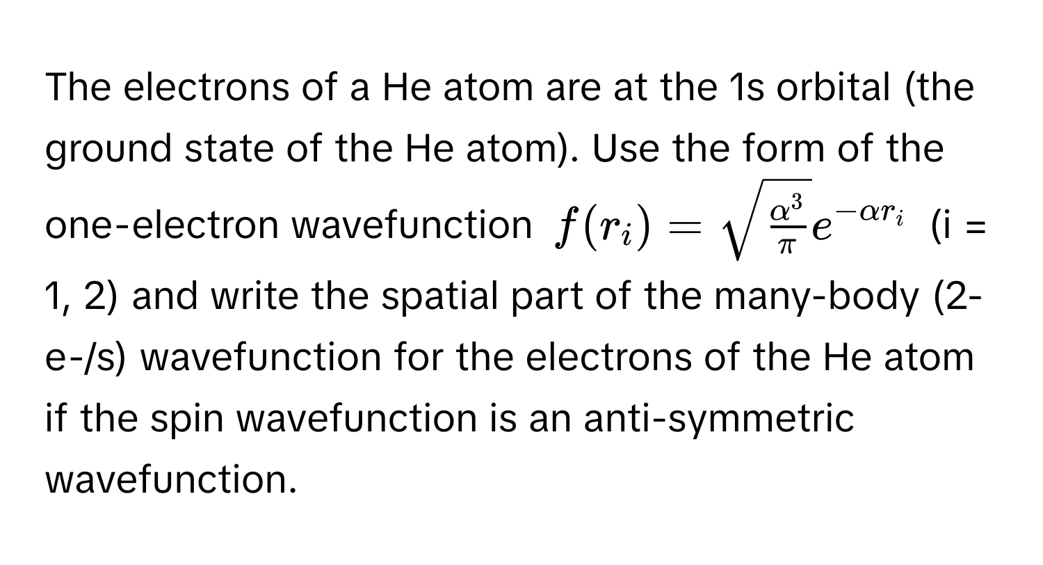 The electrons of a He atom are at the 1s orbital (the ground state of the He atom). Use the form of the one-electron wavefunction $f(r_i) = sqrt(fracalpha^3π)e^(-alpha r_i)$ (i = 1, 2) and write the spatial part of the many-body (2-e-/s) wavefunction for the electrons of the He atom if the spin wavefunction is an anti-symmetric wavefunction.