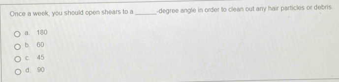 Once a week, you should open shears to a _-degree angle in order to clean out any hair particles or debris.
a. 180
b. 60
c. 45
d. 90