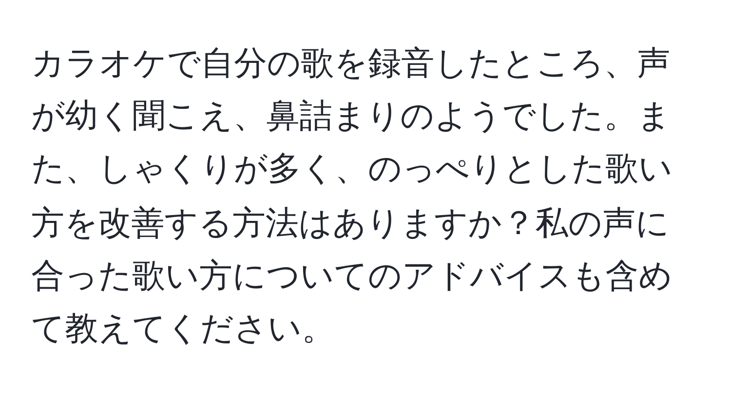 カラオケで自分の歌を録音したところ、声が幼く聞こえ、鼻詰まりのようでした。また、しゃくりが多く、のっぺりとした歌い方を改善する方法はありますか？私の声に合った歌い方についてのアドバイスも含めて教えてください。